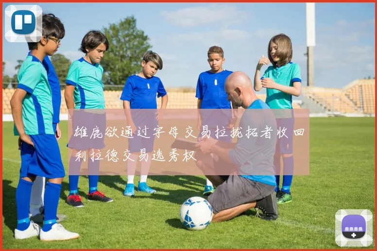 雄鹿欲通过字母交易拉拢拓者收回利拉德交易选秀权