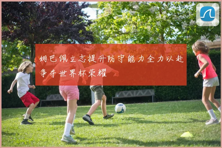 姆巴佩立志提升防守能力全力以赴争夺世界杯荣耀