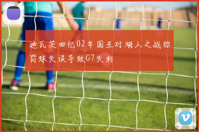迪瓦茨回忆02年国王对湖人之战称罚球失误导致G7失利