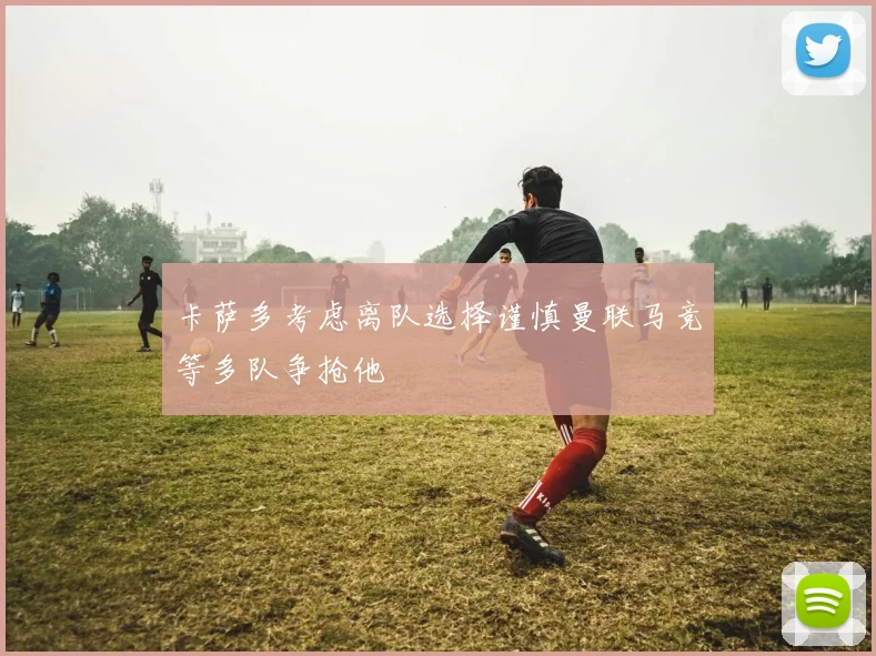 卡萨多考虑离队选择谨慎曼联马竞等多队争抢他