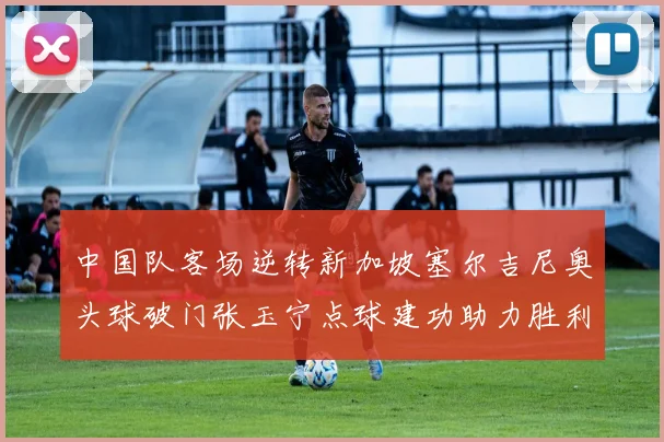 中国队客场逆转新加坡塞尔吉尼奥头球破门张玉宁点球建功助力胜利