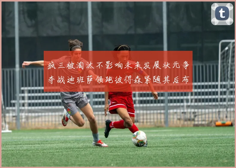 疯三被淘汰不影响未来发展状元争夺战迪班萨领跑彼得森紧随其后布泽尔希望渺茫