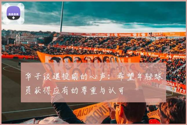 华子谈退役前的心声：希望年轻球员获得应有的尊重与认可