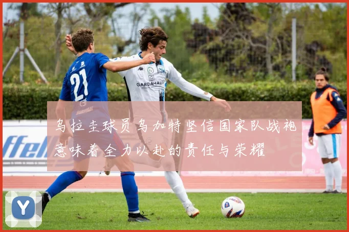 乌拉圭球员乌加特坚信国家队战袍意味着全力以赴的责任与荣耀