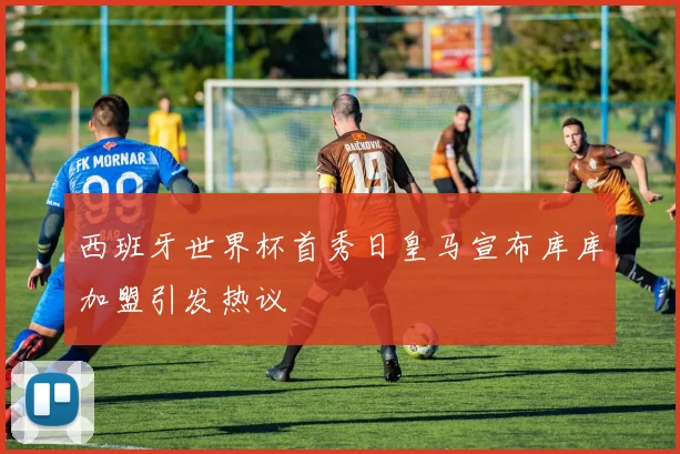 西班牙世界杯首秀日皇马宣布库库加盟引发热议