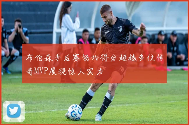 布伦森季后赛场均得分超越多位传奇MVP展现惊人实力