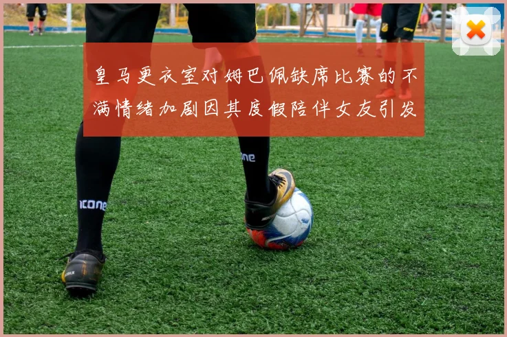 皇马更衣室对姆巴佩缺席比赛的不满情绪加剧因其度假陪伴女友引发争议