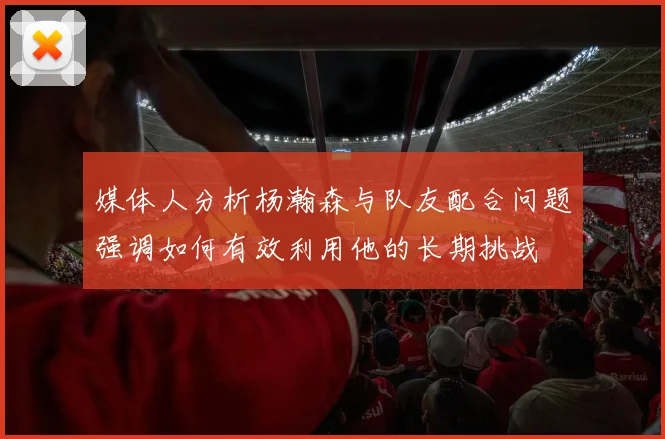 媒体人分析杨瀚森与队友配合问题强调如何有效利用他的长期挑战