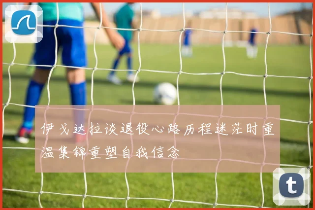 伊戈达拉谈退役心路历程迷茫时重温集锦重塑自我信念