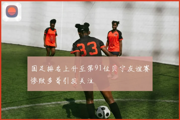 国足排名上升至第91位贝宁友谊赛惨败多哥引发关注