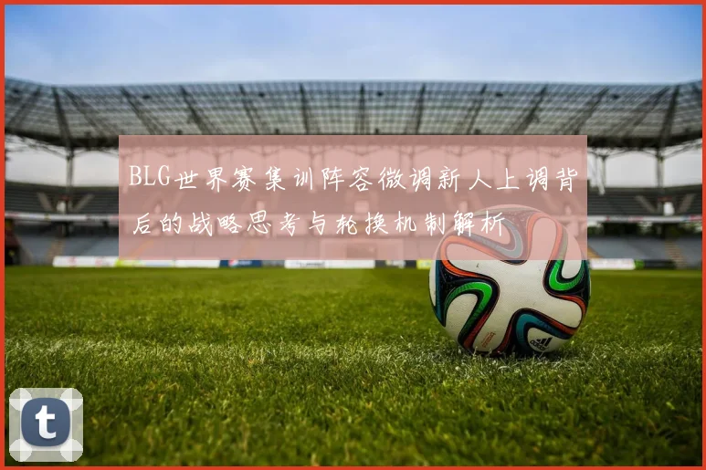BLG世界赛集训阵容微调新人上调背后的战略思考与轮换机制解析