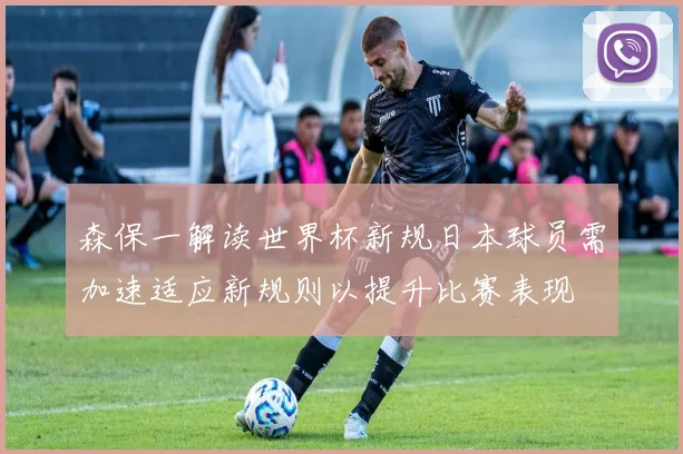 森保一解读世界杯新规日本球员需加速适应新规则以提升比赛表现