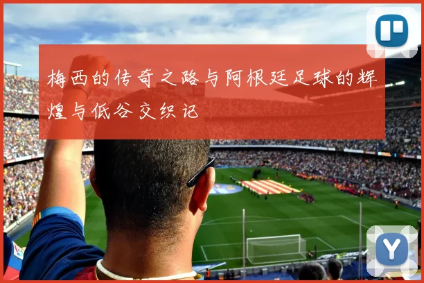梅西的传奇之路与阿根廷足球的辉煌与低谷交织记