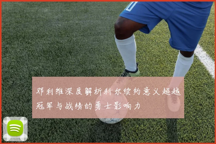 邓利维深度解析科尔续约意义超越冠军与战绩的勇士影响力