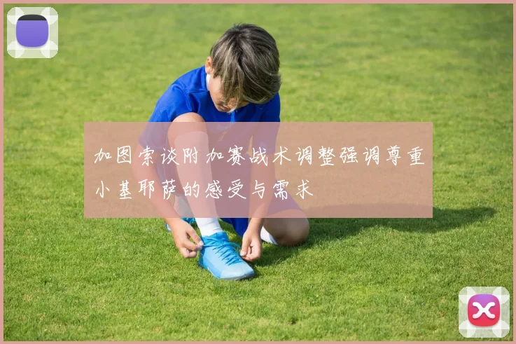 加图索谈附加赛战术调整强调尊重小基耶萨的感受与需求