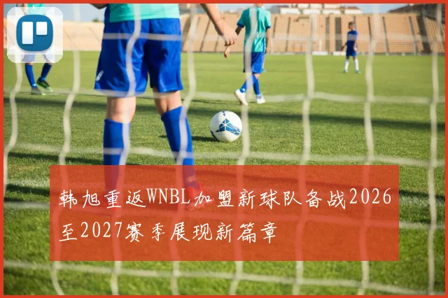 韩旭重返WNBL加盟新球队备战2026至2027赛季展现新篇章