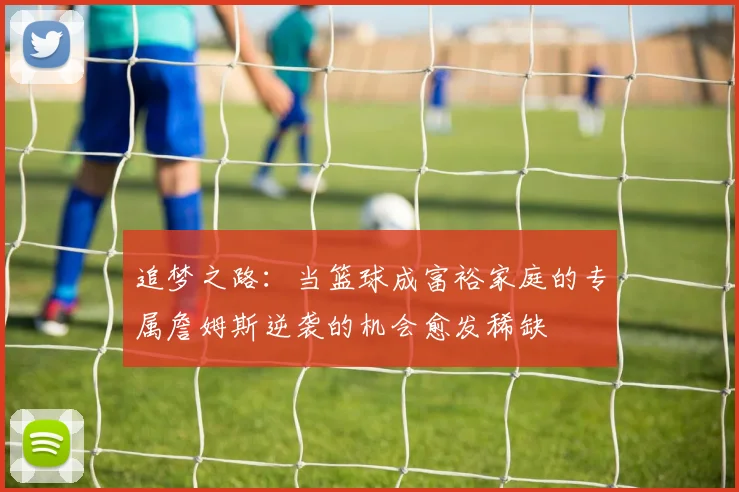 追梦之路：当篮球成富裕家庭的专属詹姆斯逆袭的机会愈发稀缺