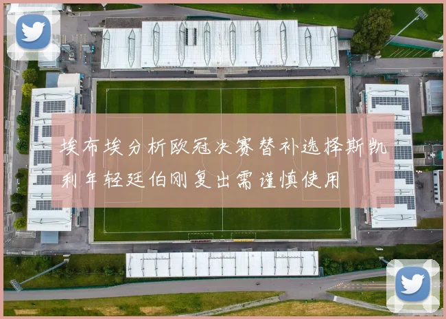 埃布埃分析欧冠决赛替补选择斯凯利年轻廷伯刚复出需谨慎使用