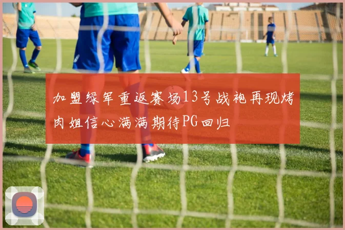 加盟绿军重返赛场13号战袍再现烤肉姐信心满满期待PG回归