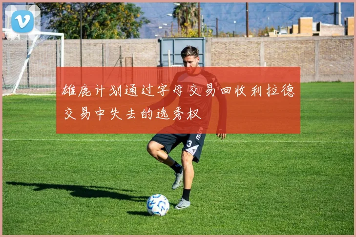 雄鹿计划通过字母交易回收利拉德交易中失去的选秀权