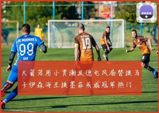 火箭若用小贾谢泼德电风扇替换马卡伊森海王换墨菲或成冠军热门