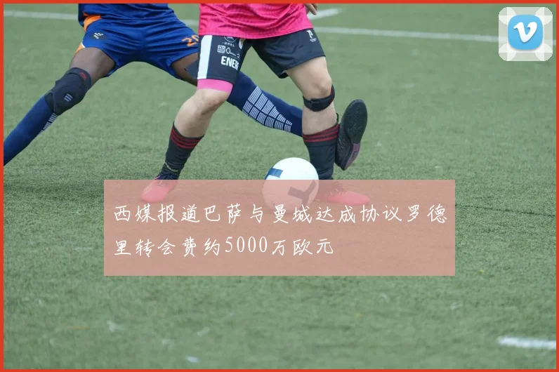 西媒报道巴萨与曼城达成协议罗德里转会费约5000万欧元