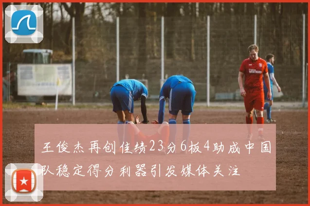 王俊杰再创佳绩23分6板4助成中国队稳定得分利器引发媒体关注