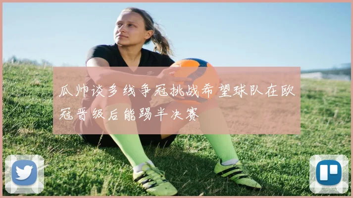 瓜帅谈多线争冠挑战希望球队在欧冠晋级后能踢半决赛