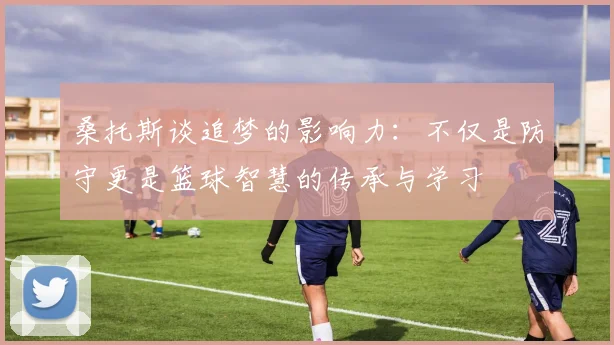 桑托斯谈追梦的影响力：不仅是防守更是篮球智慧的传承与学习
