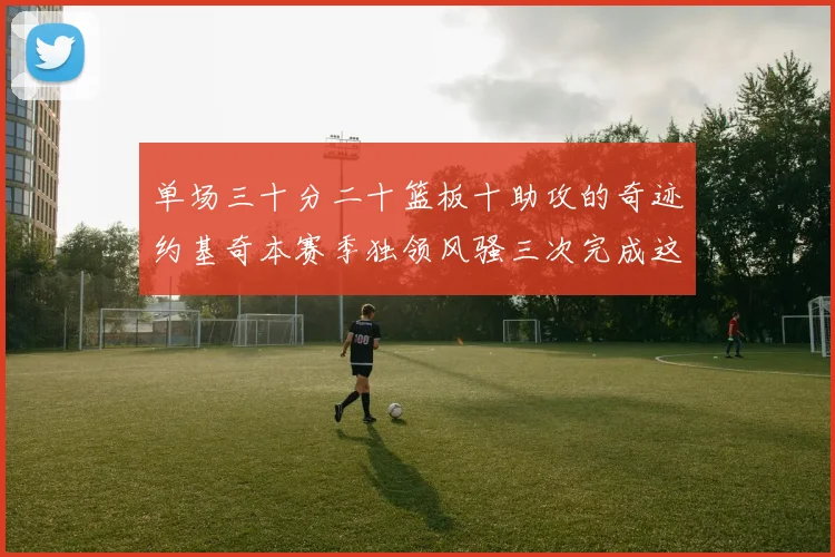 单场三十分二十篮板十助攻的奇迹约基奇本赛季独领风骚三次完成这一壮举