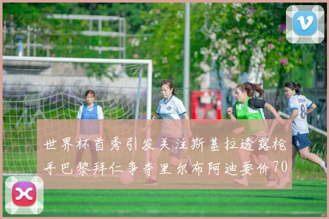 世界杯首秀引发关注斯基拉透露枪手巴黎拜仁争夺里尔布阿迪要价7000万欧